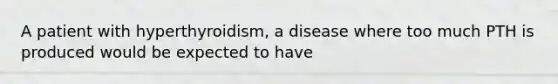 A patient with hyperthyroidism, a disease where too much PTH is produced would be expected to have