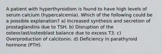 A patient with hyperthyroidism is found to have high levels of serum calcium (hypercalcemia). Which of the following could be a possible explanation? a) Increased synthesis and secretion of prostaglandins due to TSH. b) Disruption of the osteoclast/osteoblast balance due to excess T3. c) Overproduction of calcitonin. d) Deficiency in parathyroid hormone (PTH).