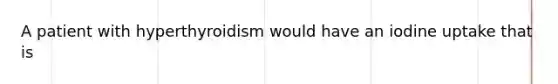 A patient with hyperthyroidism would have an iodine uptake that is