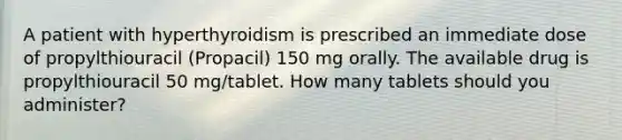 A patient with hyperthyroidism is prescribed an immediate dose of propylthiouracil (Propacil) 150 mg orally. The available drug is propylthiouracil 50 mg/tablet. How many tablets should you administer?