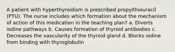 A patient with hyperthyroidism is prescribed propylthiouracil (PTU). The nurse includes which formation about the mechanism of action of this medication in the teaching plan? a. Diverts iodine pathways b. Causes formation of thyroid antibodies c. Decreases the vascularity of the thyroid gland d. Blocks iodine from binding with thyroglobulin