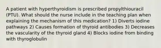 A patient with hyperthyroidism is prescribed propylthiouracil (PTU). What should the nurse include in the teaching plan when explaining the mechanism of this medication? 1) Diverts iodine pathways 2) Causes formation of thyroid antibodies 3) Decreases the vascularity of the thyroid gland 4) Blocks iodine from binding with thyroglobulin