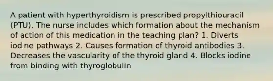 A patient with hyperthyroidism is prescribed propylthiouracil (PTU). The nurse includes which formation about the mechanism of action of this medication in the teaching plan? 1. Diverts iodine pathways 2. Causes formation of thyroid antibodies 3. Decreases the vascularity of the thyroid gland 4. Blocks iodine from binding with thyroglobulin