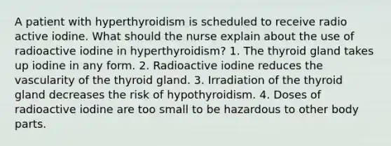 A patient with hyperthyroidism is scheduled to receive radio active iodine. What should the nurse explain about the use of radioactive iodine in hyperthyroidism? 1. The thyroid gland takes up iodine in any form. 2. Radioactive iodine reduces the vascularity of the thyroid gland. 3. Irradiation of the thyroid gland decreases the risk of hypothyroidism. 4. Doses of radioactive iodine are too small to be hazardous to other body parts.