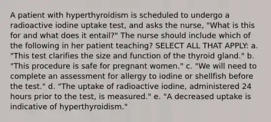 A patient with hyperthyroidism is scheduled to undergo a radioactive iodine uptake test, and asks the nurse, "What is this for and what does it entail?" The nurse should include which of the following in her patient teaching? SELECT ALL THAT APPLY: a. "This test clarifies the size and function of the thyroid gland." b. "This procedure is safe for pregnant women." c. "We will need to complete an assessment for allergy to iodine or shellfish before the test." d. "The uptake of radioactive iodine, administered 24 hours prior to the test, is measured." e. "A decreased uptake is indicative of hyperthyroidism."