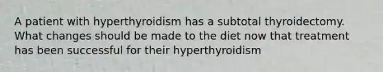 A patient with hyperthyroidism has a subtotal thyroidectomy. What changes should be made to the diet now that treatment has been successful for their hyperthyroidism