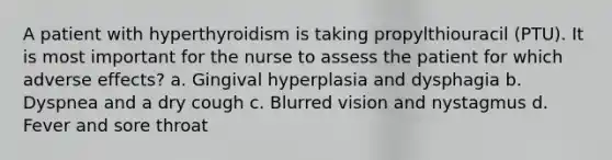 A patient with hyperthyroidism is taking propylthiouracil (PTU). It is most important for the nurse to assess the patient for which adverse effects? a. Gingival hyperplasia and dysphagia b. Dyspnea and a dry cough c. Blurred vision and nystagmus d. Fever and sore throat