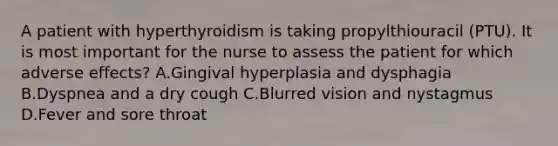 A patient with hyperthyroidism is taking propylthiouracil (PTU). It is most important for the nurse to assess the patient for which adverse effects? A.Gingival hyperplasia and dysphagia B.Dyspnea and a dry cough C.Blurred vision and nystagmus D.Fever and sore throat