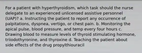 For a patient with hyperthyroidism, which task should the nurse delegate to an experienced unlicensed assistive personnel (UAP)? a. Instructing the patient to report any occurrence of palpitations, dyspnea, vertigo, or chest pain. b. Monitoring the apical pulse, blood pressure, and temp every four hours c. Drawing blood to measure levels of thyroid stimulating hormone, triiodothyronine, and thyroxine d. Teaching the patient about side effects of the drug propylthiouracil