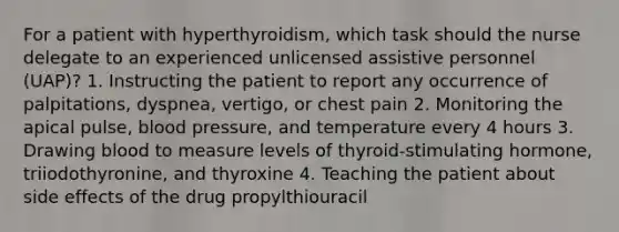 For a patient with hyperthyroidism, which task should the nurse delegate to an experienced unlicensed assistive personnel (UAP)? 1. Instructing the patient to report any occurrence of palpitations, dyspnea, vertigo, or chest pain 2. Monitoring the apical pulse, blood pressure, and temperature every 4 hours 3. Drawing blood to measure levels of thyroid-stimulating hormone, triiodothyronine, and thyroxine 4. Teaching the patient about side effects of the drug propylthiouracil