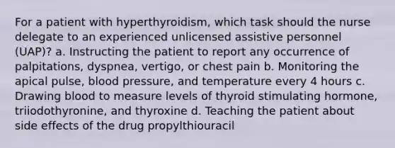 For a patient with hyperthyroidism, which task should the nurse delegate to an experienced unlicensed assistive personnel (UAP)? a. Instructing the patient to report any occurrence of palpitations, dyspnea, vertigo, or chest pain b. Monitoring the apical pulse, blood pressure, and temperature every 4 hours c. Drawing blood to measure levels of thyroid stimulating hormone, triiodothyronine, and thyroxine d. Teaching the patient about side effects of the drug propylthiouracil