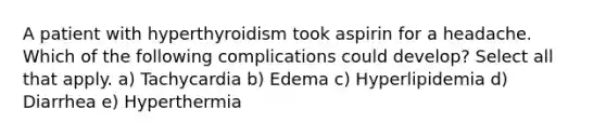 A patient with hyperthyroidism took aspirin for a headache. Which of the following complications could develop? Select all that apply. a) Tachycardia b) Edema c) Hyperlipidemia d) Diarrhea e) Hyperthermia