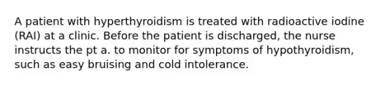 A patient with hyperthyroidism is treated with radioactive iodine (RAI) at a clinic. Before the patient is discharged, the nurse instructs the pt a. to monitor for symptoms of hypothyroidism, such as easy bruising and cold intolerance.