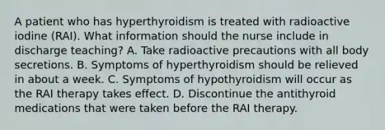 A patient who has hyperthyroidism is treated with radioactive iodine (RAI). What information should the nurse include in discharge teaching? A. Take radioactive precautions with all body secretions. B. Symptoms of hyperthyroidism should be relieved in about a week. C. Symptoms of hypothyroidism will occur as the RAI therapy takes effect. D. Discontinue the antithyroid medications that were taken before the RAI therapy.