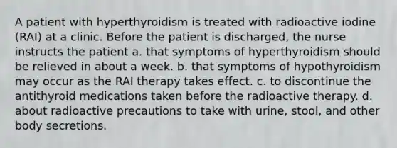 A patient with hyperthyroidism is treated with radioactive iodine (RAI) at a clinic. Before the patient is discharged, the nurse instructs the patient a. that symptoms of hyperthyroidism should be relieved in about a week. b. that symptoms of hypothyroidism may occur as the RAI therapy takes effect. c. to discontinue the antithyroid medications taken before the radioactive therapy. d. about radioactive precautions to take with urine, stool, and other body secretions.