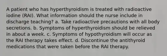 A patient who has hyperthyroidism is treated with radioactive iodine (RAI). What information should the nurse include in discharge teaching? a. Take radioactive precautions with all body secretions. b. Symptoms of hyperthyroidism should be relieved in about a week. c. Symptoms of hypothyroidism will occur as the RAI therapy takes effect. d. Discontinue the antithyroid medications that were taken before the RAI therapy.