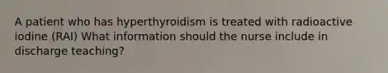 A patient who has hyperthyroidism is treated with radioactive iodine (RAI) What information should the nurse include in discharge teaching?