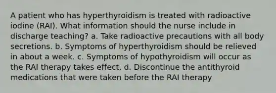 A patient who has hyperthyroidism is treated with radioactive iodine (RAI). What information should the nurse include in discharge teaching? a. Take radioactive precautions with all body secretions. b. Symptoms of hyperthyroidism should be relieved in about a week. c. Symptoms of hypothyroidism will occur as the RAI therapy takes effect. d. Discontinue the antithyroid medications that were taken before the RAI therapy