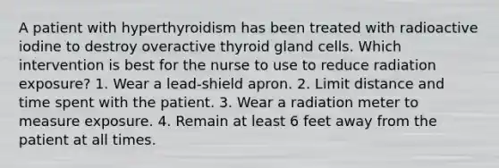 A patient with hyperthyroidism has been treated with radioactive iodine to destroy overactive thyroid gland cells. Which intervention is best for the nurse to use to reduce radiation exposure? 1. Wear a lead-shield apron. 2. Limit distance and time spent with the patient. 3. Wear a radiation meter to measure exposure. 4. Remain at least 6 feet away from the patient at all times.