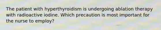 The patient with hyperthyroidism is undergoing ablation therapy with radioactive iodine. Which precaution is most important for the nurse to employ?