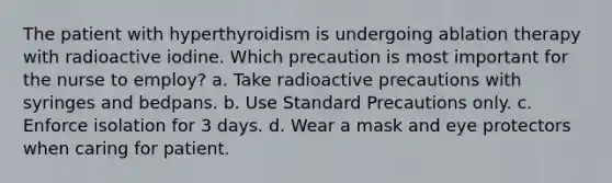 The patient with hyperthyroidism is undergoing ablation therapy with radioactive iodine. Which precaution is most important for the nurse to employ? a. Take radioactive precautions with syringes and bedpans. b. Use Standard Precautions only. c. Enforce isolation for 3 days. d. Wear a mask and eye protectors when caring for patient.