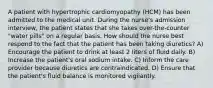 A patient with hypertrophic cardiomyopathy (HCM) has been admitted to the medical unit. During the nurse's admission interview, the patient states that she takes over-the-counter "water pills" on a regular basis. How should the nurse best respond to the fact that the patient has been taking diuretics? A) Encourage the patient to drink at least 2 liters of fluid daily. B) Increase the patient's oral sodium intake. C) Inform the care provider because diuretics are contraindicated. D) Ensure that the patient's fluid balance is monitored vigilantly.