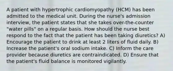 A patient with hypertrophic cardiomyopathy (HCM) has been admitted to the medical unit. During the nurse's admission interview, the patient states that she takes over-the-counter "water pills" on a regular basis. How should the nurse best respond to the fact that the patient has been taking diuretics? A) Encourage the patient to drink at least 2 liters of fluid daily. B) Increase the patient's oral sodium intake. C) Inform the care provider because diuretics are contraindicated. D) Ensure that the patient's fluid balance is monitored vigilantly.