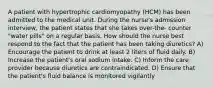 A patient with hypertrophic cardiomyopathy (HCM) has been admitted to the medical unit. During the nurse's admission interview, the patient states that she takes over-the- counter "water pills" on a regular basis. How should the nurse best respond to the fact that the patient has been taking diuretics? A) Encourage the patient to drink at least 2 liters of fluid daily. B) Increase the patient's oral sodium intake. C) Inform the care provider because diuretics are contraindicated. D) Ensure that the patient's fluid balance is monitored vigilantly