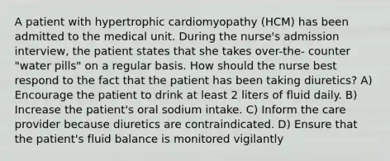 A patient with hypertrophic cardiomyopathy (HCM) has been admitted to the medical unit. During the nurse's admission interview, the patient states that she takes over-the- counter "water pills" on a regular basis. How should the nurse best respond to the fact that the patient has been taking diuretics? A) Encourage the patient to drink at least 2 liters of fluid daily. B) Increase the patient's oral sodium intake. C) Inform the care provider because diuretics are contraindicated. D) Ensure that the patient's fluid balance is monitored vigilantly