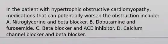 In the patient with hypertrophic obstructive cardiomyopathy, medications that can potentially worsen the obstruction include: A. Nitroglycerine and beta blocker. B. Dobutamine and furosemide. C. Beta blocker and ACE inhibitor. D. Calcium channel blocker and beta blocker.