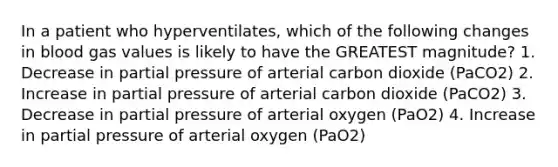 In a patient who hyperventilates, which of the following changes in blood gas values is likely to have the GREATEST magnitude? 1. Decrease in partial pressure of arterial carbon dioxide (PaCO2) 2. Increase in partial pressure of arterial carbon dioxide (PaCO2) 3. Decrease in partial pressure of arterial oxygen (PaO2) 4. Increase in partial pressure of arterial oxygen (PaO2)