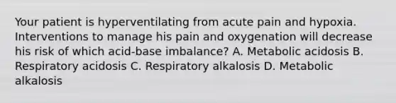 Your patient is hyperventilating from acute pain and hypoxia. Interventions to manage his pain and oxygenation will decrease his risk of which acid-base imbalance? A. Metabolic acidosis B. Respiratory acidosis C. Respiratory alkalosis D. Metabolic alkalosis