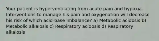 Your patient is hyperventilating from acute pain and hypoxia. Interventions to manage his pain and oxygenation will decrease his risk of which acid-base imbalance? a) Metabolic acidosis b) Metabolic alkalosis c) Respiratory acidosis d) Respiratory alkalosis