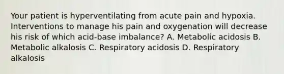 Your patient is hyperventilating from acute pain and hypoxia. Interventions to manage his pain and oxygenation will decrease his risk of which acid-base imbalance? A. Metabolic acidosis B. Metabolic alkalosis C. Respiratory acidosis D. Respiratory alkalosis