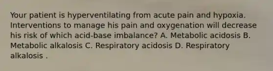 Your patient is hyperventilating from acute pain and hypoxia. Interventions to manage his pain and oxygenation will decrease his risk of which acid-base imbalance? A. Metabolic acidosis B. Metabolic alkalosis C. Respiratory acidosis D. Respiratory alkalosis .