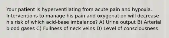 Your patient is hyperventilating from acute pain and hypoxia. Interventions to manage his pain and oxygenation will decrease his risk of which acid-base imbalance? A) Urine output B) Arterial blood gases C) Fullness of neck veins D) Level of consciousness