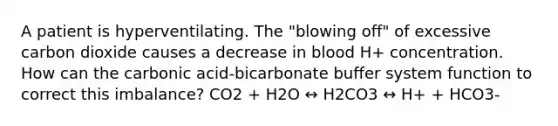 A patient is hyperventilating. The "blowing off" of excessive carbon dioxide causes a decrease in blood H+ concentration. How can the carbonic acid-bicarbonate buffer system function to correct this imbalance? CO2 + H2O ↔ H2CO3 ↔ H+ + HCO3-