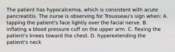 The patient has hypocalcemia, which is consistent with acute pancreatitis. The nurse is observing for Trousseau's sign when: A. tapping the patient's face lightly over the facial nerve. B. inflating a blood pressure cuff on the upper arm. C. flexing the patient's knees toward the chest. D. hyperextending the patient's neck