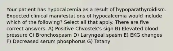 Your patient has hypocalcemia as a result of hypoparathyroidism. Expected clinical manifestations of hypocalcemia would include which of the following? Select all that apply. There are five correct answers. A) Positive Chvostek's sign B) Elevated blood pressure C) Bronchospasm D) Laryngeal spasm E) EKG changes F) Decreased serum phosphorus G) Tetany