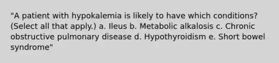 "A patient with hypokalemia is likely to have which conditions? (Select all that apply.) a. Ileus b. Metabolic alkalosis c. Chronic obstructive pulmonary disease d. Hypothyroidism e. Short bowel syndrome"