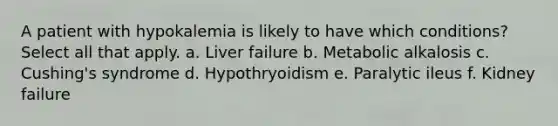 A patient with hypokalemia is likely to have which conditions? Select all that apply. a. Liver failure b. Metabolic alkalosis c. Cushing's syndrome d. Hypothryoidism e. Paralytic ileus f. Kidney failure