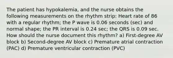 The patient has hypokalemia, and the nurse obtains the following measurements on the rhythm strip: Heart rate of 86 with a regular rhythm; the P wave is 0.06 seconds (sec) and normal shape; the PR interval is 0.24 sec; the QRS is 0.09 sec. How should the nurse document this rhythm? a) First-degree AV block b) Second-degree AV block c) Premature atrial contraction (PAC) d) Premature ventricular contraction (PVC)