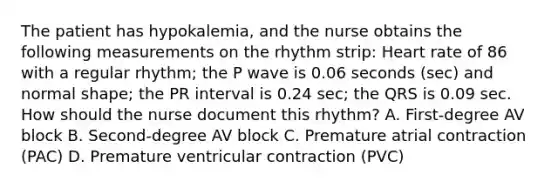 The patient has hypokalemia, and the nurse obtains the following measurements on the rhythm strip: Heart rate of 86 with a regular rhythm; the P wave is 0.06 seconds (sec) and normal shape; the PR interval is 0.24 sec; the QRS is 0.09 sec. How should the nurse document this rhythm? A. First-degree AV block B. Second-degree AV block C. Premature atrial contraction (PAC) D. Premature ventricular contraction (PVC)