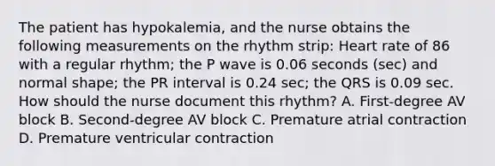 The patient has hypokalemia, and the nurse obtains the following measurements on the rhythm strip: Heart rate of 86 with a regular rhythm; the P wave is 0.06 seconds (sec) and normal shape; the PR interval is 0.24 sec; the QRS is 0.09 sec. How should the nurse document this rhythm? A. First-degree AV block B. Second-degree AV block C. Premature atrial contraction D. Premature ventricular contraction