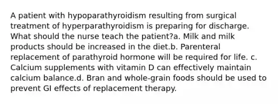 A patient with hypoparathyroidism resulting from surgical treatment of hyperparathyroidism is preparing for discharge. What should the nurse teach the patient?a. Milk and milk products should be increased in the diet.b. Parenteral replacement of parathyroid hormone will be required for life. c. Calcium supplements with vitamin D can effectively maintain calcium balance.d. Bran and whole-grain foods should be used to prevent GI effects of replacement therapy.