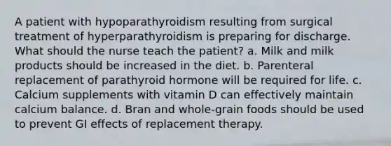 A patient with hypoparathyroidism resulting from surgical treatment of hyperparathyroidism is preparing for discharge. What should the nurse teach the patient? a. Milk and milk products should be increased in the diet. b. Parenteral replacement of parathyroid hormone will be required for life. c. Calcium supplements with vitamin D can effectively maintain calcium balance. d. Bran and whole-grain foods should be used to prevent GI effects of replacement therapy.