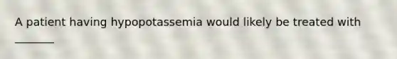 A patient having hypopotassemia would likely be treated with​ _______