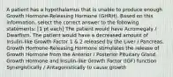 A patient has a hypothalamus that is unable to produce enough Growth Hormone-Releasing Hormone (GHRH). Based on this information, select the correct answer to the following statements: [1 pt each] The patient would have Acromegaly / Dwarfism. The patient would have a decreased amount of Insulin-like Growth Factor 1 & 2 released by the Liver / Pancreas. Growth Hormone-Releasing Hormone stimulates the release of Growth Hormone from the Anterior / Posterior Pituitary Gland. Growth Hormone and Insulin-like Growth Factor (IGF) function Synergistically / Antagonistically to cause growth