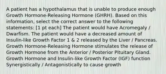 A patient has a hypothalamus that is unable to produce enough Growth Hormone-Releasing Hormone (GHRH). Based on this information, select the correct answer to the following statements: [1 pt each] The patient would have Acromegaly / Dwarfism. The patient would have a decreased amount of Insulin-like Growth Factor 1 & 2 released by the Liver / Pancreas. Growth Hormone-Releasing Hormone stimulates the release of Growth Hormone from the Anterior / Posterior Pituitary Gland. Growth Hormone and Insulin-like Growth Factor (IGF) function Synergistically / Antagonistically to cause growth