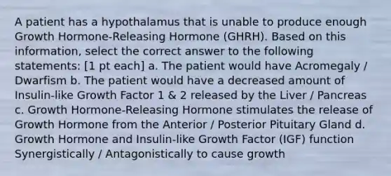 A patient has a hypothalamus that is unable to produce enough Growth Hormone-Releasing Hormone (GHRH). Based on this information, select the correct answer to the following statements: [1 pt each] a. The patient would have Acromegaly / Dwarfism b. The patient would have a decreased amount of Insulin-like Growth Factor 1 & 2 released by the Liver / Pancreas c. Growth Hormone-Releasing Hormone stimulates the release of Growth Hormone from the Anterior / Posterior Pituitary Gland d. Growth Hormone and Insulin-like Growth Factor (IGF) function Synergistically / Antagonistically to cause growth